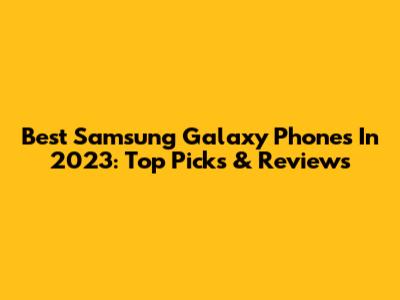 Best Samsung Galaxy Phones In 2023: Top Picks & Reviews