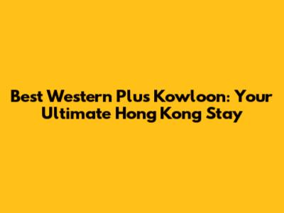 Best Western Plus Kowloon: Your Ultimate Hong Kong Stay