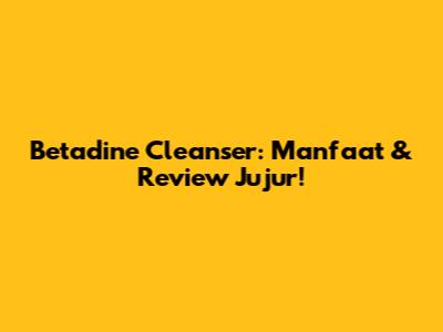 Betadine Cleanser: Manfaat & Review Jujur!