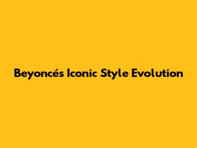 Beyoncé's Iconic Style Evolution