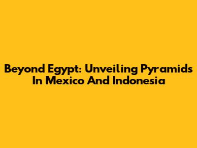 Beyond Egypt: Unveiling Pyramids In Mexico And Indonesia