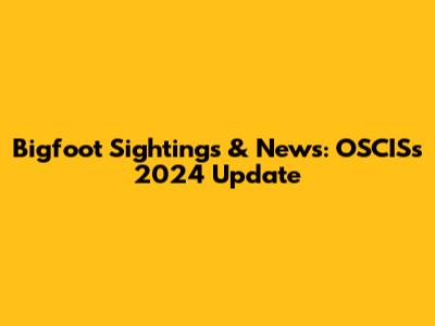 Bigfoot Sightings & News: OSCIS's 2024 Update
