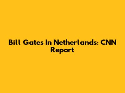 Bill Gates In Netherlands: CNN Report