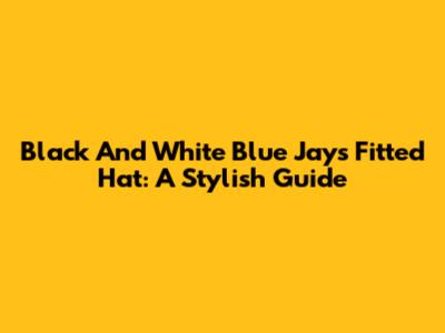 Black And White Blue Jays Fitted Hat: A Stylish Guide