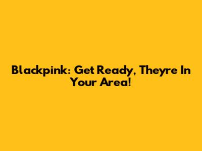 Blackpink: Get Ready, They're In Your Area!