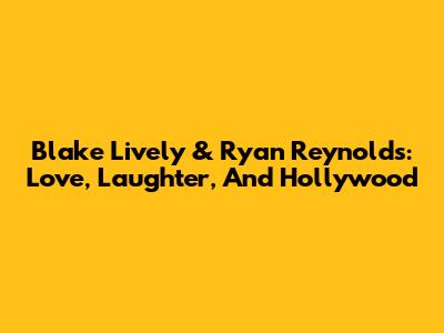 Blake Lively & Ryan Reynolds: Love, Laughter, And Hollywood