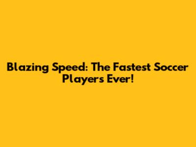 Blazing Speed: The Fastest Soccer Players Ever!
