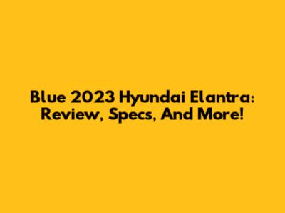 Blue 2023 Hyundai Elantra: Review, Specs, And More!