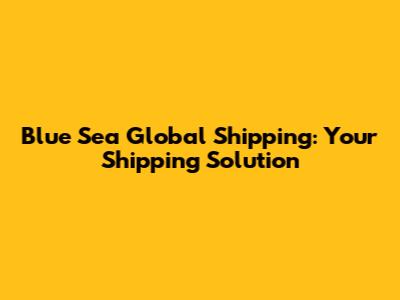 Blue Sea Global Shipping: Your Shipping Solution