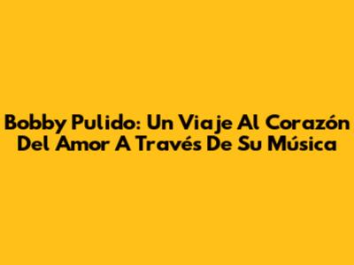 Bobby Pulido: Un Viaje Al Corazón Del Amor A Través De Su Música