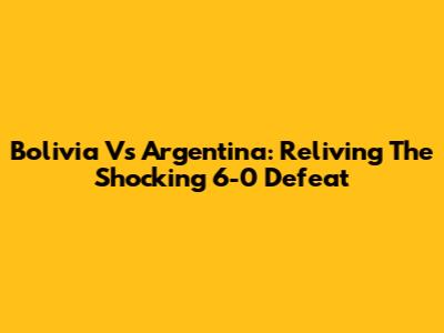 Bolivia Vs Argentina: Reliving The Shocking 6-0 Defeat