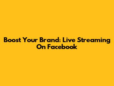 Boost Your Brand: Live Streaming On Facebook