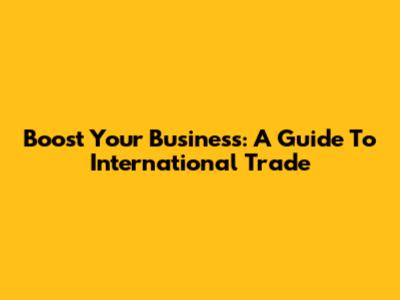 Boost Your Business: A Guide To International Trade
