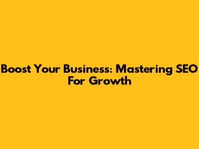 Boost Your Business: Mastering SEO For Growth