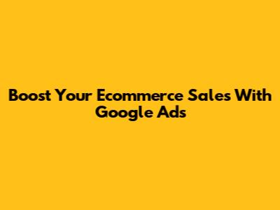 Boost Your Ecommerce Sales With Google Ads