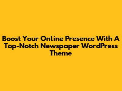 Boost Your Online Presence With A Top-Notch Newspaper WordPress Theme
