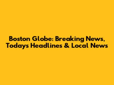 Boston Globe: Breaking News, Today's Headlines & Local News