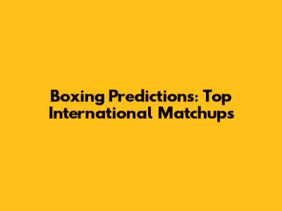 Boxing Predictions: Top International Matchups