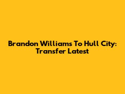 Brandon Williams To Hull City: Transfer Latest