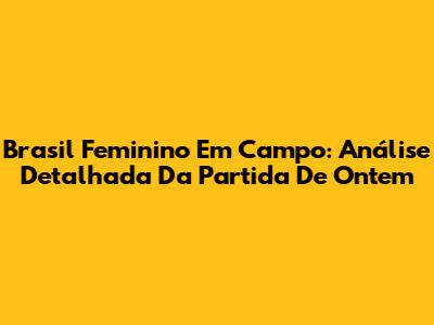 Brasil Feminino Em Campo: Análise Detalhada Da Partida De Ontem