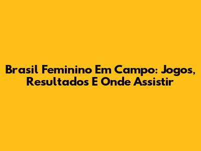 Brasil Feminino Em Campo: Jogos, Resultados E Onde Assistir