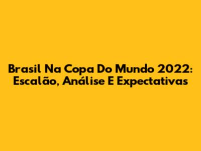 Brasil Na Copa Do Mundo 2022: Escalão, Análise E Expectativas