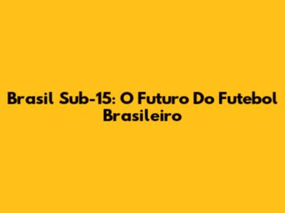 Brasil Sub-15: O Futuro Do Futebol Brasileiro