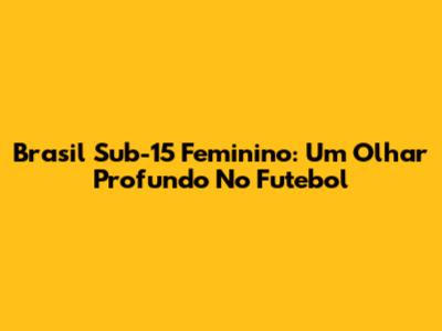 Brasil Sub-15 Feminino: Um Olhar Profundo No Futebol