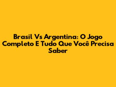 Brasil Vs Argentina: O Jogo Completo E Tudo Que Você Precisa Saber