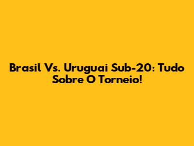 Brasil Vs. Uruguai Sub-20: Tudo Sobre O Torneio!
