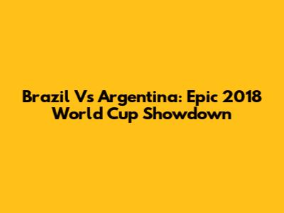 Brazil Vs Argentina: Epic 2018 World Cup Showdown