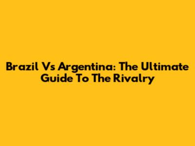 Brazil Vs Argentina: The Ultimate Guide To The Rivalry