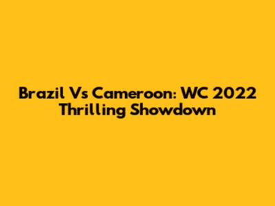 Brazil Vs Cameroon: WC 2022 Thrilling Showdown