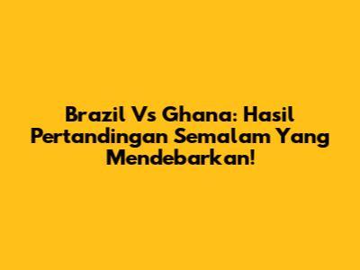 Brazil Vs Ghana: Hasil Pertandingan Semalam Yang Mendebarkan!