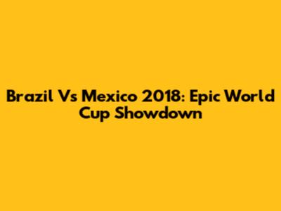 Brazil Vs Mexico 2018: Epic World Cup Showdown