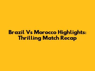 Brazil Vs Morocco Highlights: Thrilling Match Recap