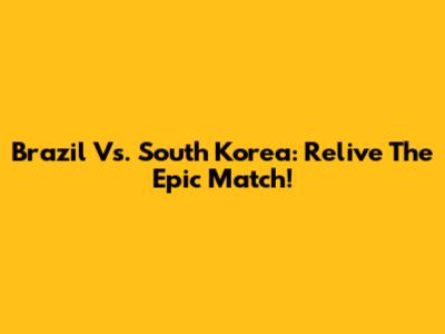 Brazil Vs. South Korea: Relive The Epic Match!