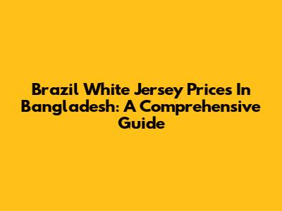 Brazil White Jersey Prices In Bangladesh: A Comprehensive Guide