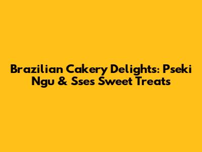 Brazilian Cakery Delights: Pseki Ngu & Sse's Sweet Treats