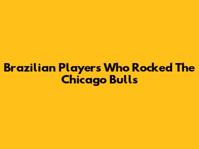 Brazilian Players Who Rocked The Chicago Bulls