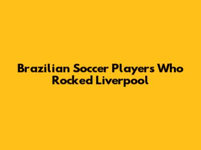 Brazilian Soccer Players Who Rocked Liverpool