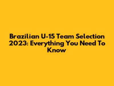 Brazilian U-15 Team Selection 2023: Everything You Need To Know