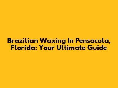 Brazilian Waxing In Pensacola, Florida: Your Ultimate Guide