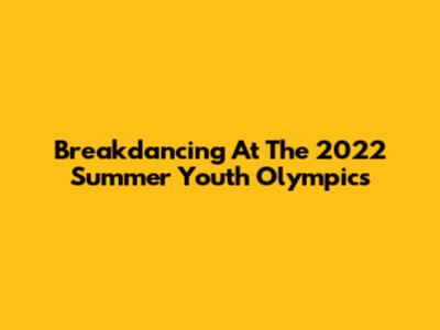 Breakdancing At The 2022 Summer Youth Olympics