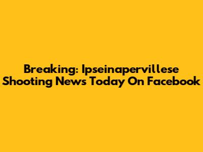 Breaking: Ipseinapervillese Shooting News Today On Facebook