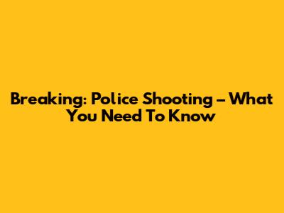 Breaking: Police Shooting – What You Need To Know