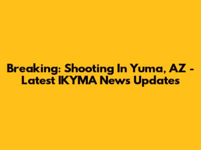 Breaking: Shooting In Yuma, AZ - Latest IKYMA News Updates