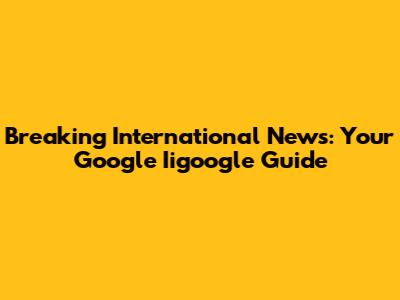 Breaking International News: Your Google Iigoogle Guide
