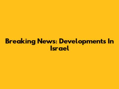 Breaking News: Developments In Israel