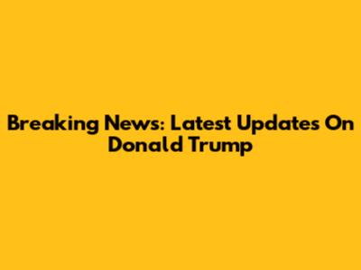Breaking News: Latest Updates On Donald Trump